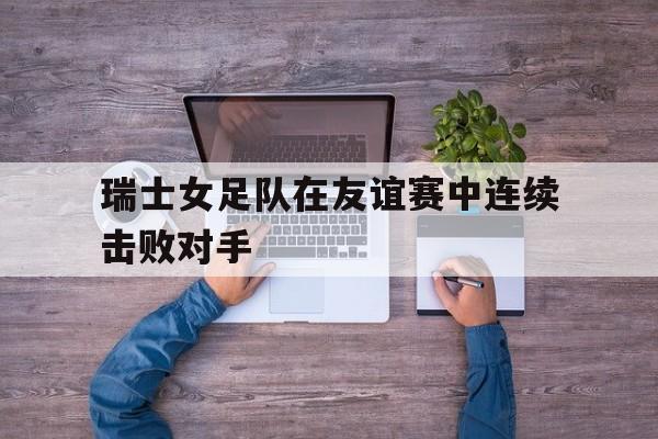瑞士女足队在友谊赛中连续击败对手