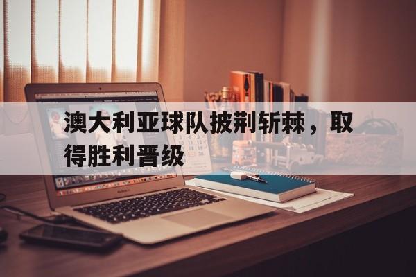 澳大利亚球队披荆斩棘，取得胜利晋级