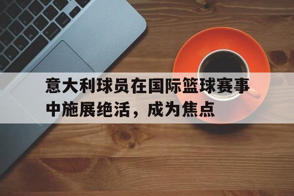 意大利球员在国际篮球赛事中施展绝活，成为焦点